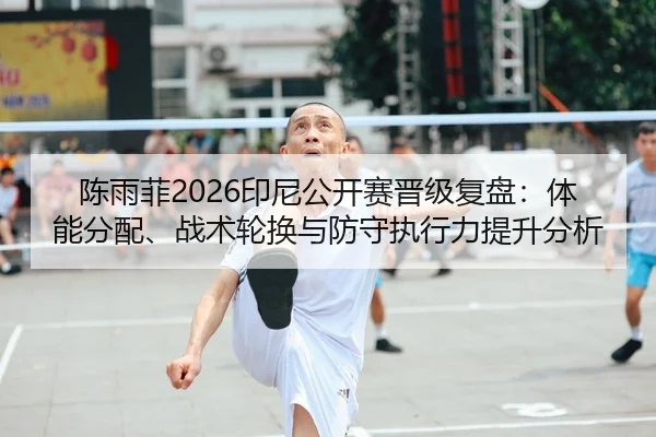 陈雨菲2026印尼公开赛晋级复盘：体能分配、战术轮换与防守执行力提升分析
